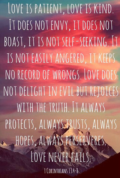 Love is patient, love is kind. It does not envy, it does not boast, it is not proud.  It does not dishonor others, it is not self-seeking, it is not easily angered, it keeps no record of wrongs.  Love does not delight in evil but rejoices with the truth. It always protects, always trusts, always hopes, always perseveres. Love never fails.