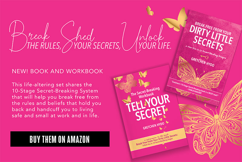 Break the rules, shed your secrets, unlock your life. New! Book and workbook This life-altering set shares the 10-stage secret-breaking system that will help you break free from the rules and beliefs that hold you back and handcuff you to living safe and small at work and in life: The book: Break Free from Your Dirty Little Secrets The companion Secret-Breaking Workbook: Tell Your Secret Buy them on Amazon.